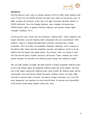 4
Introduction
From the Supreme Court’s same-sex marriage decision in 2015 to Caitlyn Jenner featured on the
cover of Vanity Fair, the LGBTQ movement has made many strides over the past few years. As
public acceptance has increased, so have many civil rights protections and media visibility of
LGBTQ individuals. Given this changing landscape, many companies are incorporating
LGBTQ-friendly policies to appeal to both their employees and customers (Human Rights
Campaign Foundation, 2017).
Over the past few years, several states have introduced “bathroom bills,” which is legislation that
requires individuals to use the bathroom which corresponds to the sex on an individual’s birth
certificate. Target is a company that prides itself on diversity and inclusiveness (Target
Corporation, 2015). In an effort to accommodate transgender individuals, and as a response to
the bathroom bills, Target stated that transgender customers and employees are free to use the
bathroom that best matches their gender identity. The statement, which was released in April
2016, has been the subject of public controversy and boycotts. Target, remaining true to their
mission statement, has stood firm on its bathroom policy through these tumultuous months.
This case study examines the public and media response to Target's transgender bathroom policy
as well as the business impact the transgender bathroom policy has on the company. The main
issue is that Target's controversial bathroom policy seems to divide the American public and has
caused public outcry and boycotts. Despite the negative feedback, Target’s new policy aligns
well with its corporate values of diversity and inclusion (Target Corporation, n.d.). Out of this
issues management case, questions are raised about the future of corporate social responsibility
(CSR) and how brands remain authentic during times crises.
 