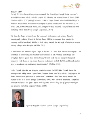 5
Target’s CEO
On July 21, 2014, Target Corporation announced that Brian Cornell would be the company’s
next chief executive officer, effective August 12, following the stepping down of former Chief
Executive Officer (CEO) Gregg Steinhafel. Prior to Target, Cornell served as CEO of PepsiCo
Americas Foods where he oversaw the company’s global food business. He was also CEO of
Sam’s Club, CEO at Michaels Stores, Inc., and prior to that, executive vice president and chief
marketing officer for Safeway (Target Corporation, 2014).
His focus for Target is to accelerate the company’s performance and advance Target’s
omnichannel evolution. Cornell is the first Target CEO to be recruited from outside the
company, and he has already instilled a fresh energy through his new style of approach, such as
visiting a Target store incognito (Wahba, 2015).
“I am honored and humbled to join Target as the first CEO hired from outside the company. I am
committed to empowering this talented team to realize its full potential, lead change and
strengthen the love guests have for this brand,” Cornell said. “As we create the Target of
tomorrow, I will focus on our current business performance in both the U.S. and Canada and on
how we accelerate our omnichannel transformation” (Wahba, 2015).
Under Cornell, diversity and inclusion remain important. In 2015 Brian Cornell shares this
message when talking about Laysha Ward, Target’s female chief CSR officer: “My hope for the
future: that our next generation of leaders won’t remember a time when it was unusual for
women to lead at all levels” (Target Corporation, 2016). Aldo under his leadership, Target has
removed the “boys” and “girls” labels from toy aisles because they feel “[G]ender stereotypes
and gendered marketing are passé” (Hains, 2015).
Figure 1: Target CEO Brian Cornell (Target Corporation)
 