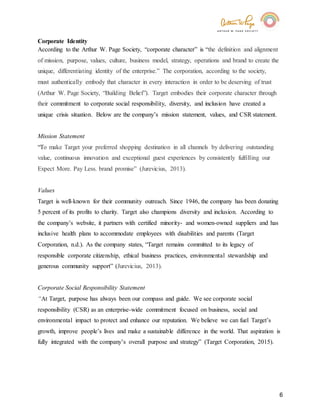 6
Corporate Identity
According to the Arthur W. Page Society, “corporate character” is “the definition and alignment
of mission, purpose, values, culture, business model, strategy, operations and brand to create the
unique, differentiating identity of the enterprise.” The corporation, according to the society,
must authentically embody that character in every interaction in order to be deserving of trust
(Arthur W. Page Society, “Building Belief”). Target embodies their corporate character through
their commitment to corporate social responsibility, diversity, and inclusion have created a
unique crisis situation. Below are the company’s mission statement, values, and CSR statement.
Mission Statement
“To make Target your preferred shopping destination in all channels by delivering outstanding
value, continuous innovation and exceptional guest experiences by consistently fulfilling our
Expect More. Pay Less. brand promise” (Jurevicius, 2013).
Values
Target is well-known for their community outreach. Since 1946, the company has been donating
5 percent of its profits to charity. Target also champions diversity and inclusion. According to
the company’s website, it partners with certified minority- and women-owned suppliers and has
inclusive health plans to accommodate employees with disabilities and parents (Target
Corporation, n.d.). As the company states, “Target remains committed to its legacy of
responsible corporate citizenship, ethical business practices, environmental stewardship and
generous community support” (Jurevicius, 2013).
Corporate Social Responsibility Statement
“At Target, purpose has always been our compass and guide. We see corporate social
responsibility (CSR) as an enterprise-wide commitment focused on business, social and
environmental impact to protect and enhance our reputation. We believe we can fuel Target’s
growth, improve people’s lives and make a sustainable difference in the world. That aspiration is
fully integrated with the company’s overall purpose and strategy” (Target Corporation, 2015).
 