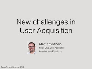 New challenges in
User Acquisition
TargetSummit Moscow, 2017
Matt Krivoshein
Forex Club, User Acquisition
krivoshein-mv@fxclub.org
 