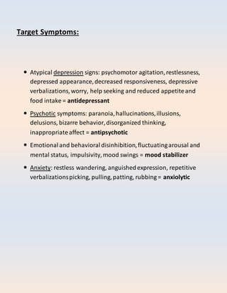 Target Symptoms:
 Atypical depression signs: psychomotor agitation,restlessness,
depressed appearance,decreased responsiveness, depressive
verbalizations,worry, help seeking and reduced appetiteand
food intake = antidepressant
 Psychotic symptoms: paranoia,hallucinations,illusions,
delusions, bizarre behavior,disorganized thinking,
inappropriateaffect = antipsychotic
 Emotionaland behavioraldisinhibition,fluctuatingarousal and
mental status, impulsivity,mood swings = mood stabilizer
 Anxiety: restless wandering, anguishedexpression, repetitive
verbalizationspicking, pulling,patting, rubbing = anxiolytic
 