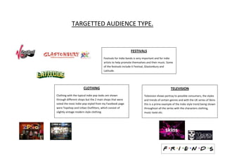 TARGETTED AUDIENCE TYPE.


                                                           FESTIVALS
                                     Festivals for Indie bands is very important and for indie
                                     artists to help promote themselves and their music. Some
                                     of the festivals include V Festival, Glastonbury and
                                     Latitude.




                     CLOTHING                                                               TELEVISION
Clothing with the typical indie pop looks are shown                   Television shows portray to possible consumers, the styles
through different shops but the 2 main shops that were                and trends of certain genres and with the UK series of Skins
voted the most Indie-pop styled from my Facebook page                 this is a prime example of the Indie style trend being shown
were Topshop and Urban Outfitters, which consist of                   throughout all the series with the characters clothing,
slightly vintage modern style clothing.                               music taste etc.
 