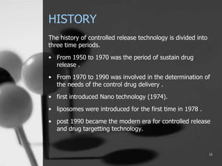 HISTORY
The history of controlled release technology is divided into
three time periods.
• From 1950 to 1970 was the period of sustain drug
release .
• From 1970 to 1990 was involved in the determination of
the needs of the control drug delivery .
• first introduced Nano technology (1974).
• liposomes were introduced for the first time in 1978 .
• post 1990 became the modern era for controlled release
and drug targetting technology.
12
 