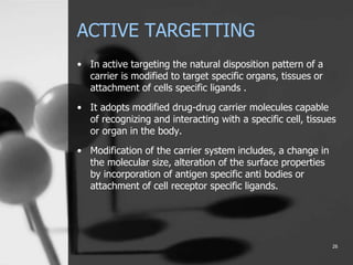 ACTIVE TARGETTING
• In active targeting the natural disposition pattern of a
carrier is modified to target specific organs, tissues or
attachment of cells specific ligands .
• It adopts modified drug-drug carrier molecules capable
of recognizing and interacting with a specific cell, tissues
or organ in the body.
• Modification of the carrier system includes, a change in
the molecular size, alteration of the surface properties
by incorporation of antigen specific anti bodies or
attachment of cell receptor specific ligands.
26
 