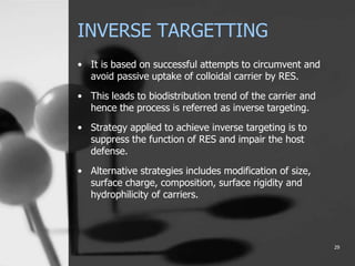 INVERSE TARGETTING
• It is based on successful attempts to circumvent and
avoid passive uptake of colloidal carrier by RES.
• This leads to biodistribution trend of the carrier and
hence the process is referred as inverse targeting.
• Strategy applied to achieve inverse targeting is to
suppress the function of RES and impair the host
defense.
• Alternative strategies includes modification of size,
surface charge, composition, surface rigidity and
hydrophilicity of carriers.
29
 