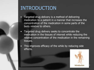INTRODUCTION
• Targeted drug delivery is a method of delivering
medication to a patient in a manner that increases the
concentration of the medication in some parts of the
body relative to others.
• Targeted drug delivery seeks to concentrate the
medication in the tissues of interest while reducing the
relative concentration of the medication in the remaining
tissues.
• This improves efficacy of the while by reducing side
effects.
3
 