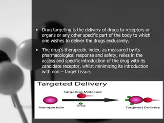 • Drug targeting is the delivery of drugs to receptors or
organs or any other specific part of the body to which
one wishes to deliver the drugs exclusively.
• The drug’s therapeutic index, as measured by its
pharmacological response and safety, relies in the
access and specific introduction of the drug with its
candidate receptor, whilst minimizing its introduction
with non – target tissue.
4
 