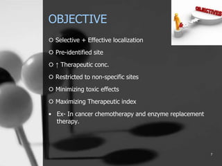OBJECTIVE
☼ Selective + Effective localization
☼ Pre-identified site
☼ ↑ Therapeutic conc.
☼ Restricted to non-specific sites
☼ Minimizing toxic effects
☼ Maximizing Therapeutic index
• Ex- In cancer chemotherapy and enzyme replacement
therapy.
7
 
