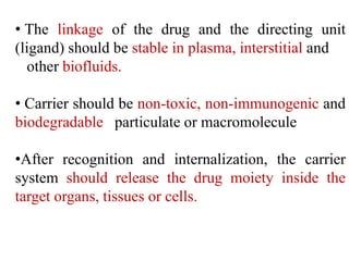 • The linkage of the drug and the directing unit
(ligand) should be stable in plasma, interstitial and
other biofluids.
• Carrier should be non-toxic, non-immunogenic and
biodegradable particulate or macromolecule
•After recognition and internalization, the carrier
system should release the drug moiety inside the
target organs, tissues or cells.
 