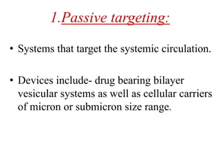 1.Passive targeting:
• Systems that target the systemic circulation.
• Devices include- drug bearing bilayer
vesicular systems as well as cellular carriers
of micron or submicron size range.
 