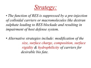 Strategy:
• The function of RES is suppressed by a pre-injection
of colloidal carriers or macromolecules like dextran
sulphate leading to RES blockade and resulting in
impairment of host defense system.
• Alternative strategies include: modification of the
size, surface charge, composition, surface
rigidity & hydrophilicity of carriers for
desirable bio fate.
 