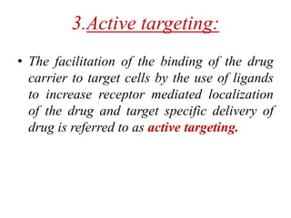 3.Active targeting:
• The facilitation of the binding of the drug
carrier to target cells by the use of ligands
to increase receptor mediated localization
of the drug and target specific delivery of
drug is referred to as active targeting.
 