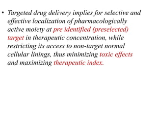• Targeted drug delivery implies for selective and
effective localization of pharmacologically
active moiety at pre identified (preselected)
target in therapeutic concentration, while
restricting its access to non-target normal
cellular linings, thus minimizing toxic effects
and maximizing therapeutic index.
 