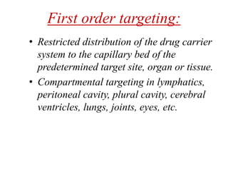 First order targeting:
• Restricted distribution of the drug carrier
system to the capillary bed of the
predetermined target site, organ or tissue.
• Compartmental targeting in lymphatics,
peritoneal cavity, plural cavity, cerebral
ventricles, lungs, joints, eyes, etc.
 