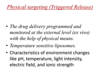 Physical targeting (Triggered Release)
• The drug delivery programmed and
monitored at the external level (ex vivo)
with the help of physical means.
• Temperature sensitive liposomes.
• Characteristics of environment changes
like pH, temperature, light intensity,
electric field, and ionic strength
 