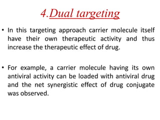 4.Dual targeting
• In this targeting approach carrier molecule itself
have their own therapeutic activity and thus
increase the therapeutic effect of drug.
• For example, a carrier molecule having its own
antiviral activity can be loaded with antiviral drug
and the net synergistic effect of drug conjugate
was observed.
 