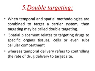 5.Double targeting:
• When temporal and spatial methodologies are
combined to target a carrier system, then
targeting may be called double targeting.
• Spatial placement relates to targeting drugs to
specific organs tissues, cells or even subs
cellular compartment
• whereas temporal delivery refers to controlling
the rate of drug delivery to target site.
 