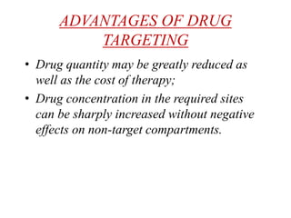 ADVANTAGES OF DRUG
TARGETING
• Drug quantity may be greatly reduced as
well as the cost of therapy;
• Drug concentration in the required sites
can be sharply increased without negative
effects on non-target compartments.
 