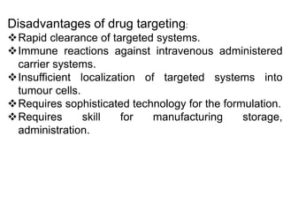 Disadvantages of drug targeting:
Rapid clearance of targeted systems.
Immune reactions against intravenous administered
carrier systems.
Insufficient localization of targeted systems into
tumour cells.
Requires sophisticated technology for the formulation.
Requires skill for manufacturing storage,
administration.
 
