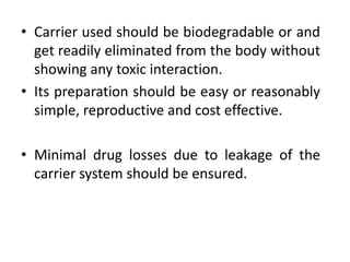 • Carrier used should be biodegradable or and
get readily eliminated from the body without
showing any toxic interaction.
• Its preparation should be easy or reasonably
simple, reproductive and cost effective.
• Minimal drug losses due to leakage of the
carrier system should be ensured.
 