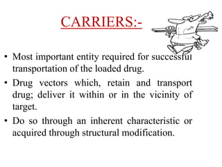 CARRIERS:-
• Most important entity required for successful
transportation of the loaded drug.
• Drug vectors which, retain and transport
drug; deliver it within or in the vicinity of
target.
• Do so through an inherent characteristic or
acquired through structural modification.
 