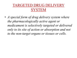 TARGETED DRUG DELIVERY
SYSTEM
• A special form of drug delivery system where
the pharmacologically active agent or
medicament is selectively targeted or delivered
only to its site of action or absorption and not
to the non-target organs or tissues or cells.
 