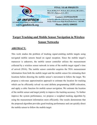 Target Tracking and Mobile Sensor Navigation in Wireless
Sensor Networks
ABSTRACT:
This work studies the problem of tracking signal-emitting mobile targets using
navigated mobile sensors based on signal reception. Since the mobile target’s
maneuver is unknown, the mobile sensor controller utilizes the measurement
collected by a wireless sensor network in terms of the mobile target signal’s time
of arrival (TOA). The mobile sensor controller acquires the TOA measurement
information from both the mobile target and the mobile sensor for estimating their
locations before directing the mobile sensor’s movement to follow the target. We
propose a min-max approximation approach to estimate the location for tracking
which can be efficiently solved via semi definite programming (SDP) relaxation,
and apply a cubic function for mobile sensor navigation. We estimate the location
of the mobile sensor and target jointly to improve the tracking accuracy. To further
improve the system performance, we propose a weighted tracking algorithm by
using the measurement information more efficiently. Our results demonstrate that
the proposed algorithm provides good tracking performance and can quickly direct
the mobile sensor to follow the mobile target.
 