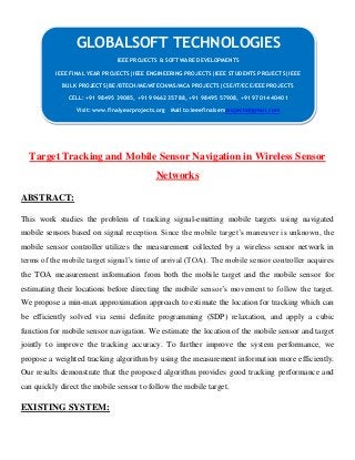 Target Tracking and Mobile Sensor Navigation in Wireless Sensor
Networks
ABSTRACT:
This work studies the problem of tracking signal-emitting mobile targets using navigated
mobile sensors based on signal reception. Since the mobile target’s maneuver is unknown, the
mobile sensor controller utilizes the measurement collected by a wireless sensor network in
terms of the mobile target signal’s time of arrival (TOA). The mobile sensor controller acquires
the TOA measurement information from both the mobile target and the mobile sensor for
estimating their locations before directing the mobile sensor’s movement to follow the target.
We propose a min-max approximation approach to estimate the location for tracking which can
be efficiently solved via semi definite programming (SDP) relaxation, and apply a cubic
function for mobile sensor navigation. We estimate the location of the mobile sensor and target
jointly to improve the tracking accuracy. To further improve the system performance, we
propose a weighted tracking algorithm by using the measurement information more efficiently.
Our results demonstrate that the proposed algorithm provides good tracking performance and
can quickly direct the mobile sensor to follow the mobile target.
EXISTING SYSTEM:
GLOBALSOFT TECHNOLOGIES
IEEE PROJECTS & SOFTWARE DEVELOPMENTS
IEEE FINAL YEAR PROJECTS|IEEE ENGINEERING PROJECTS|IEEE STUDENTS PROJECTS|IEEE
BULK PROJECTS|BE/BTECH/ME/MTECH/MS/MCA PROJECTS|CSE/IT/ECE/EEE PROJECTS
CELL: +91 98495 39085, +91 99662 35788, +91 98495 57908, +91 97014 40401
Visit: www.finalyearprojects.org Mail to:ieeefinalsemprojects@gmail.com
 