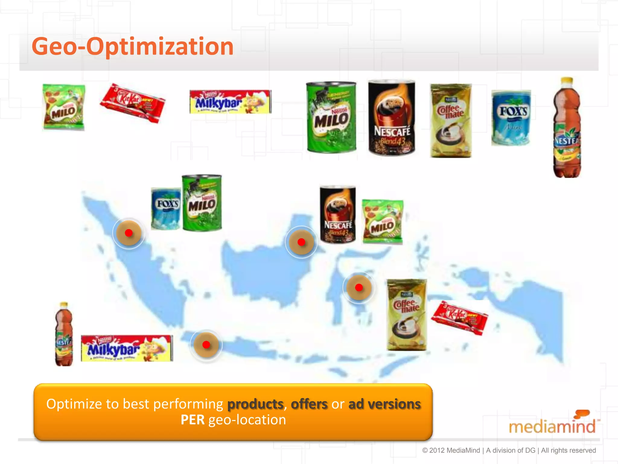 Geo-Optimization




 Optimize to best performing products, offers or ad versions
                      PER geo-location
                                                               © 2012 MediaMind | A division of DG | All rights reserved
 