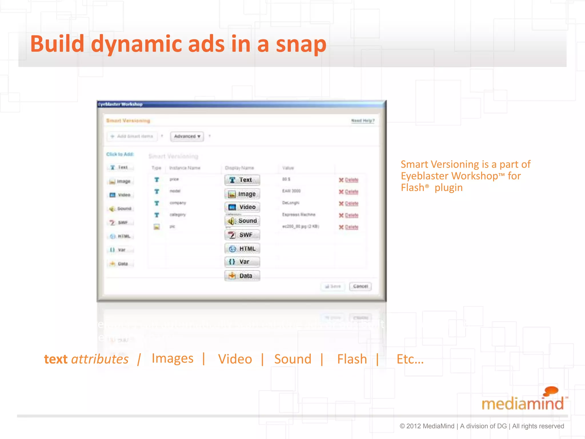 Build dynamic ads in a snap



                                                                      Smart Versioning is a part of
                                                                      Eyeblaster Workshop™ for
                                                                      Flash® plugin




In Flash developers can automatically scan existing ads or ads built from scratch to
make any element dynamic:
 text attributes | Images | Video | Sound | Flash |                  Etc…



                                                                      © 2012 MediaMind | A division of DG | All rights reserved
 