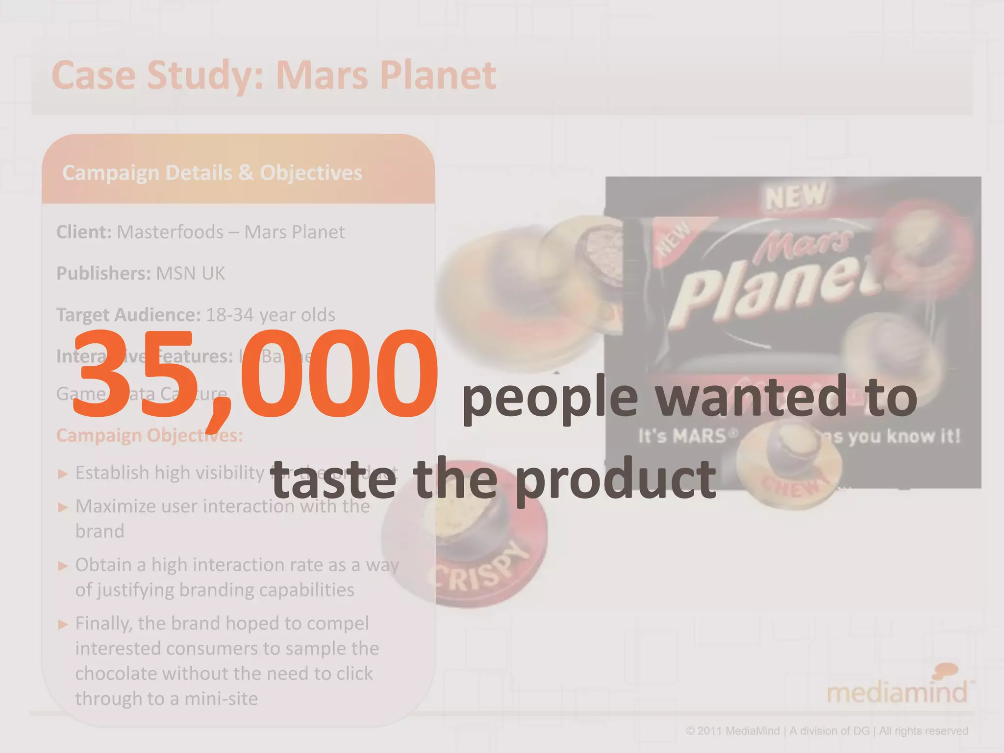 Case Study: Mars Planet

Campaign Details & Objectives

Client: Masterfoods – Mars Planet
Publishers: MSN UK
Target Audience: 18-34 year olds



 35,000 people wanted to
Interactive Features: In-Banner
Game, Data Capture
Campaign Objectives:
► Establish high

► Maximize
                            taste the product
                   visibility for the product
             user interaction with the
  brand
► Obtain a  high interaction rate as a way
  of justifying branding capabilities
► Finally, thebrand hoped to compel
  interested consumers to sample the
  chocolate without the need to click
  through to a mini-site
                                                © 2011 MediaMind | A division of DG | All rights reserved
 