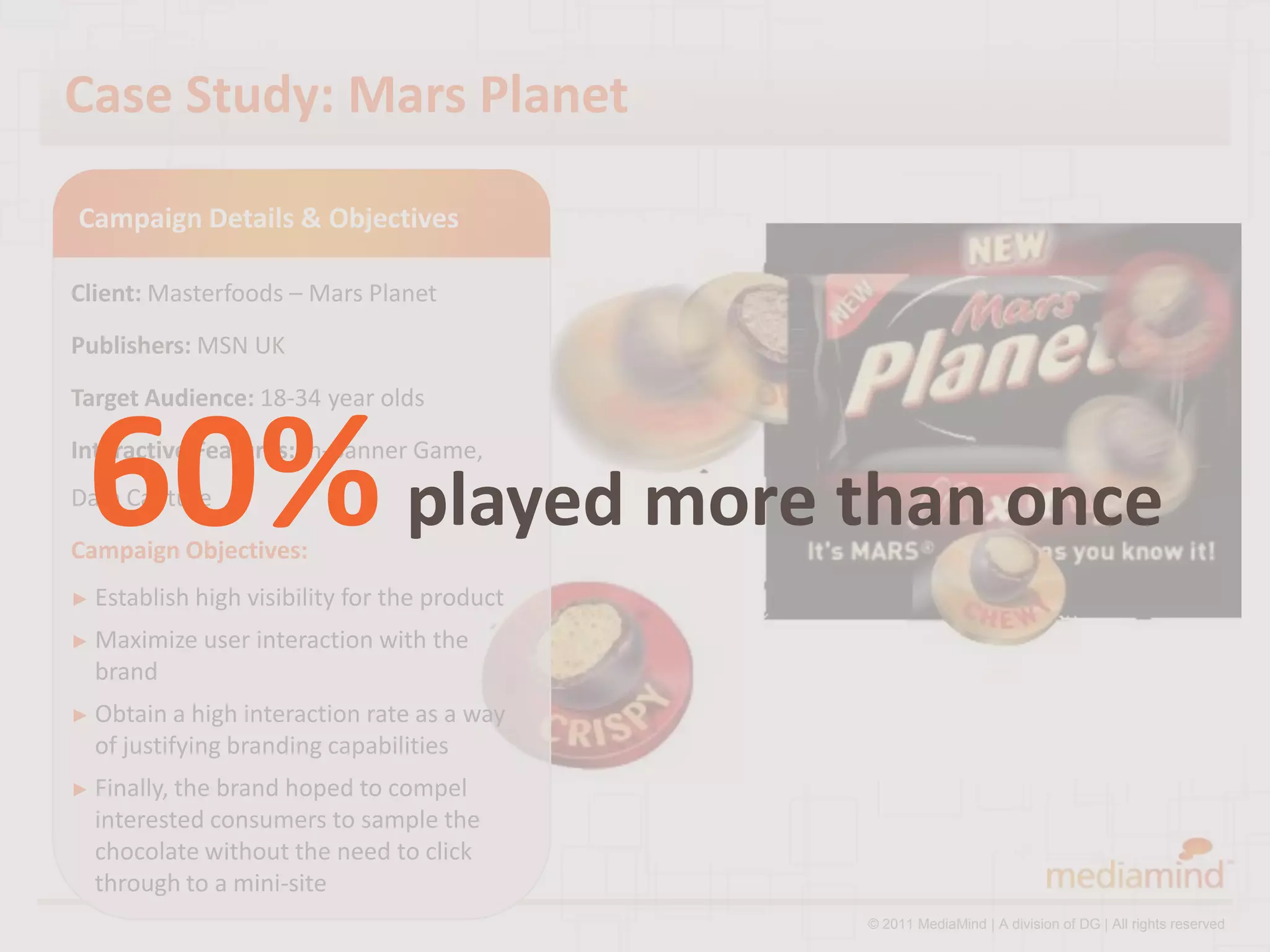 Case Study: Mars Planet

Campaign Details & Objectives

Client: Masterfoods – Mars Planet
Publishers: MSN UK
Target Audience: 18-34 year olds



 60% played more than once
Interactive Features: In-Banner Game,
Data Capture
Campaign Objectives:
► Establish high   visibility for the product
► Maximize   user interaction with the
  brand
► Obtain a  high interaction rate as a way
  of justifying branding capabilities
► Finally, thebrand hoped to compel
  interested consumers to sample the
  chocolate without the need to click
  through to a mini-site
                                                © 2011 MediaMind | A division of DG | All rights reserved
 
