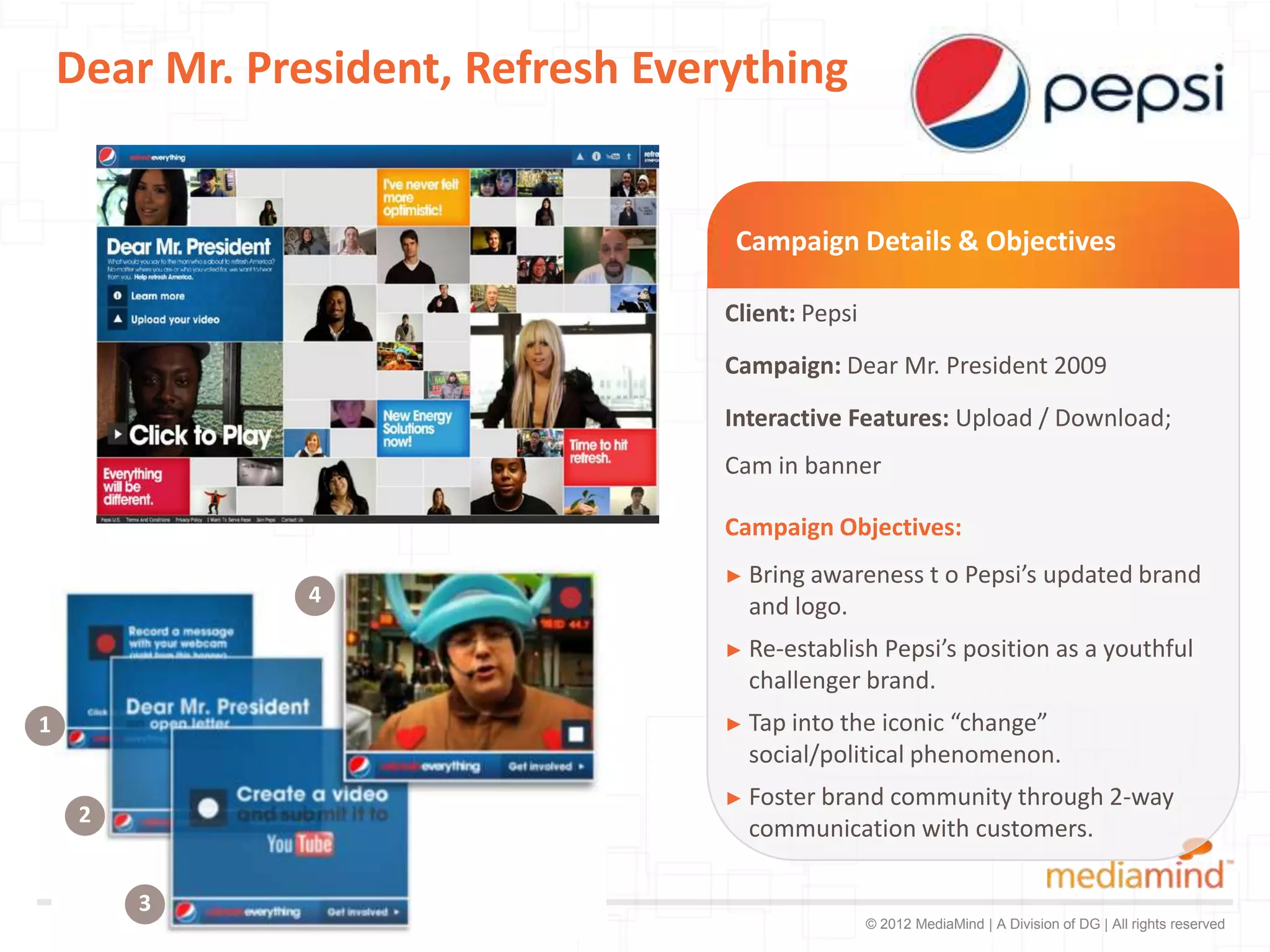 Dear Mr. President, Refresh Everything


                                     Campaign Details & Objectives

                                    Client: Pepsi
                                    Campaign: Dear Mr. President 2009
                                    Interactive Features: Upload / Download;
                                    Cam in banner

                                    Campaign Objectives:
                                    ► Bring awareness         t o Pepsi’s updated brand
                4                     and logo.
                                    ► Re-establish Pepsi’s position as a youthful
                                      challenger brand.
1                                   ► Tap intothe iconic “change”
                                      social/political phenomenon.
                                    ► Foster brand
                                                 community through 2-way
     2
                                      communication with customers.

         3
                                                    © 2012 MediaMind | A Division of DG | All rights reserved
 