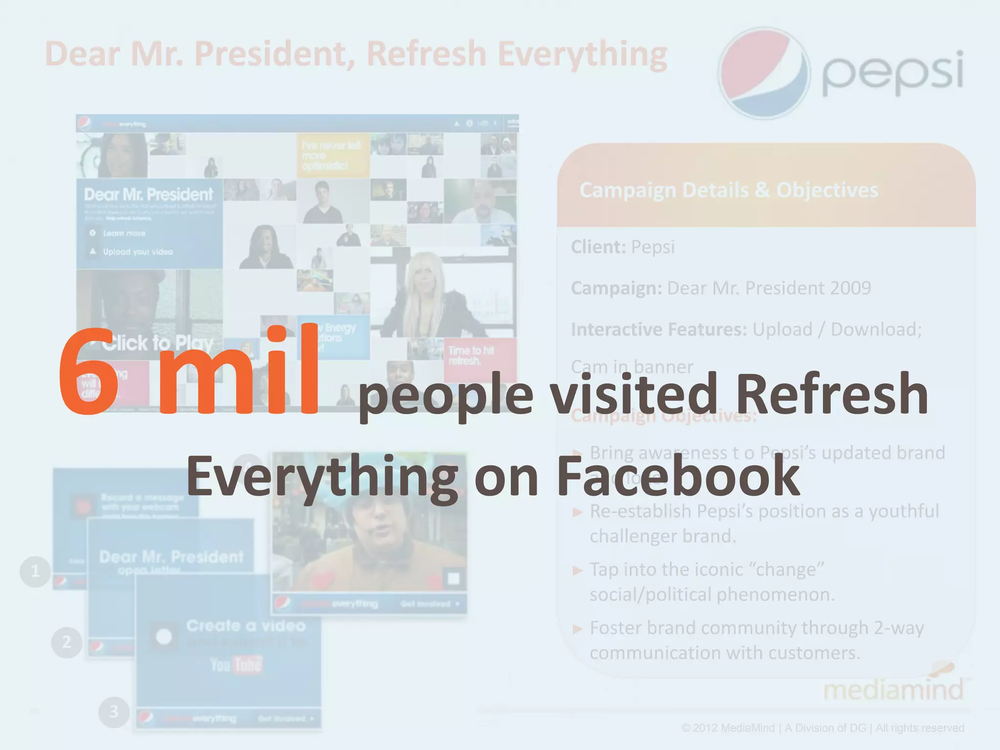 Dear Mr. President, Refresh Everything


                                     Campaign Details & Objectives

                                    Client: Pepsi
                                    Campaign: Dear Mr. President 2009




    6 mil people visited Refresh
                                    Interactive Features: Upload / Download;
                                    Cam in banner

                                    Campaign Objectives:
                                    ► Bring awareness         t o Pepsi’s updated brand
             Everything on Facebook
                4                     and logo.
                                    ► Re-establish Pepsi’s position as a youthful
                                      challenger brand.
1                                   ► Tap intothe iconic “change”
                                      social/political phenomenon.
                                    ► Foster brand
                                                 community through 2-way
     2
                                      communication with customers.

         3
                                                    © 2012 MediaMind | A Division of DG | All rights reserved
 