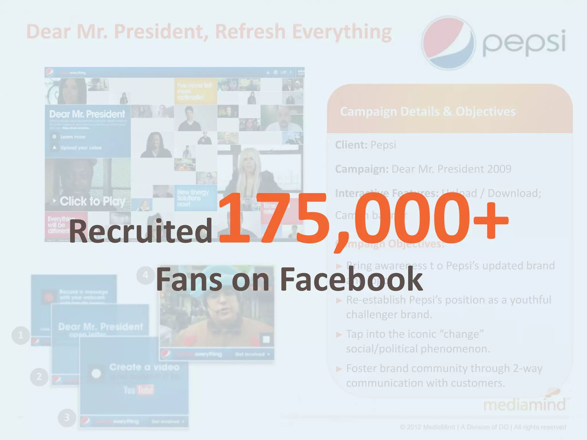Dear Mr. President, Refresh Everything


                                     Campaign Details & Objectives

                                    Client: Pepsi
                                    Campaign: Dear Mr. President 2009




                       175,000+
                                    Interactive Features: Upload / Download;
                                    Cam in banner
         Recruited                  Campaign Objectives:
                                    ► Bring awareness         t o Pepsi’s updated brand
              Fans on Facebook
                4                     and logo.
                                    ► Re-establish Pepsi’s position as a youthful
                                      challenger brand.
1                                   ► Tap intothe iconic “change”
                                      social/political phenomenon.
                                    ► Foster brand
                                                 community through 2-way
     2
                                      communication with customers.

         3
                                                    © 2012 MediaMind | A Division of DG | All rights reserved
 