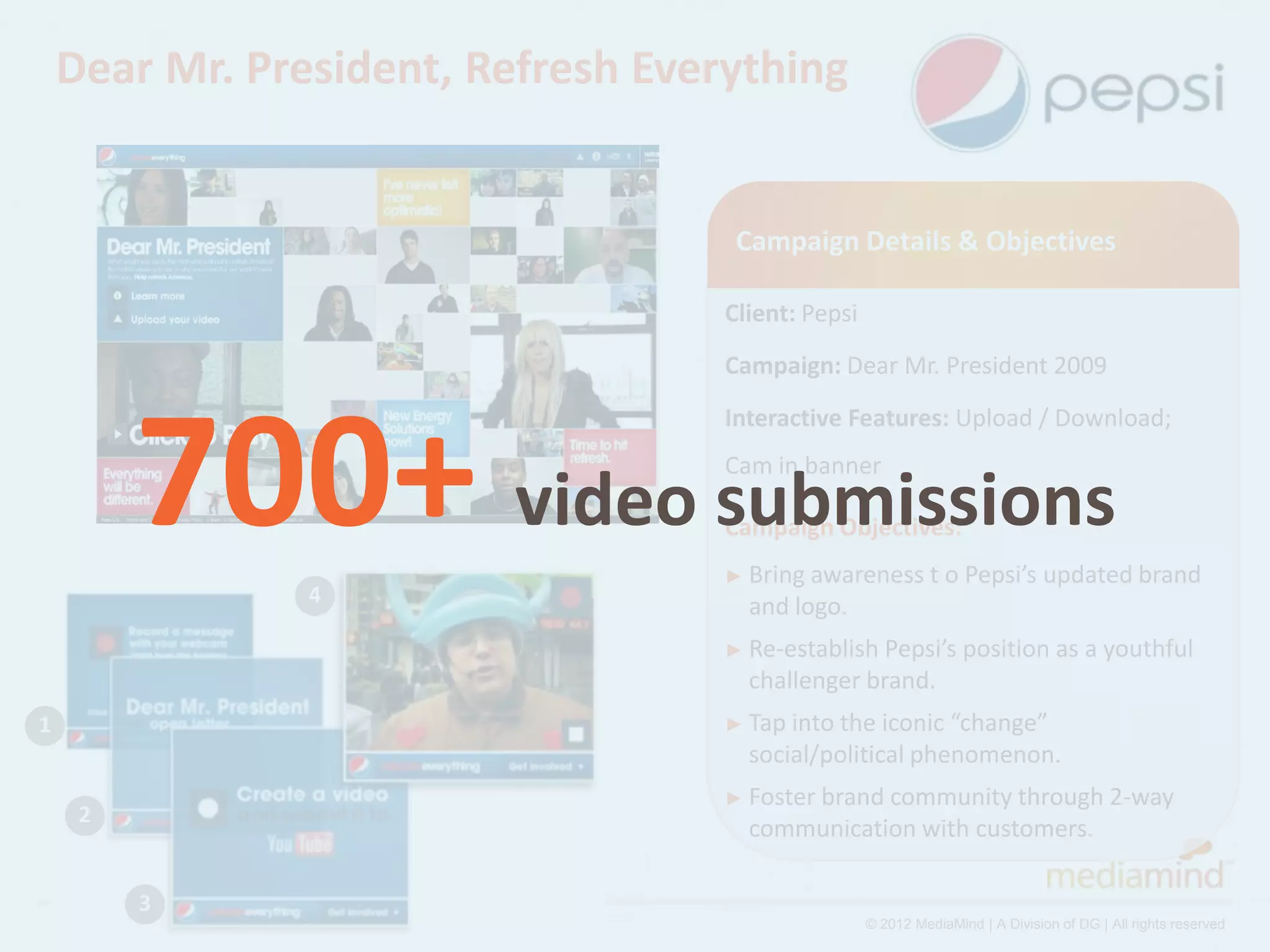 Dear Mr. President, Refresh Everything


                                     Campaign Details & Objectives

                                    Client: Pepsi
                                    Campaign: Dear Mr. President 2009




         700+ video submissions
                                    Interactive Features: Upload / Download;
                                    Cam in banner

                                    Campaign Objectives:
                                    ► Bring awareness         t o Pepsi’s updated brand
                4                     and logo.
                                    ► Re-establish Pepsi’s position as a youthful
                                      challenger brand.
1                                   ► Tap intothe iconic “change”
                                      social/political phenomenon.
                                    ► Foster brand
                                                 community through 2-way
     2
                                      communication with customers.

         3
                                                    © 2012 MediaMind | A Division of DG | All rights reserved
 