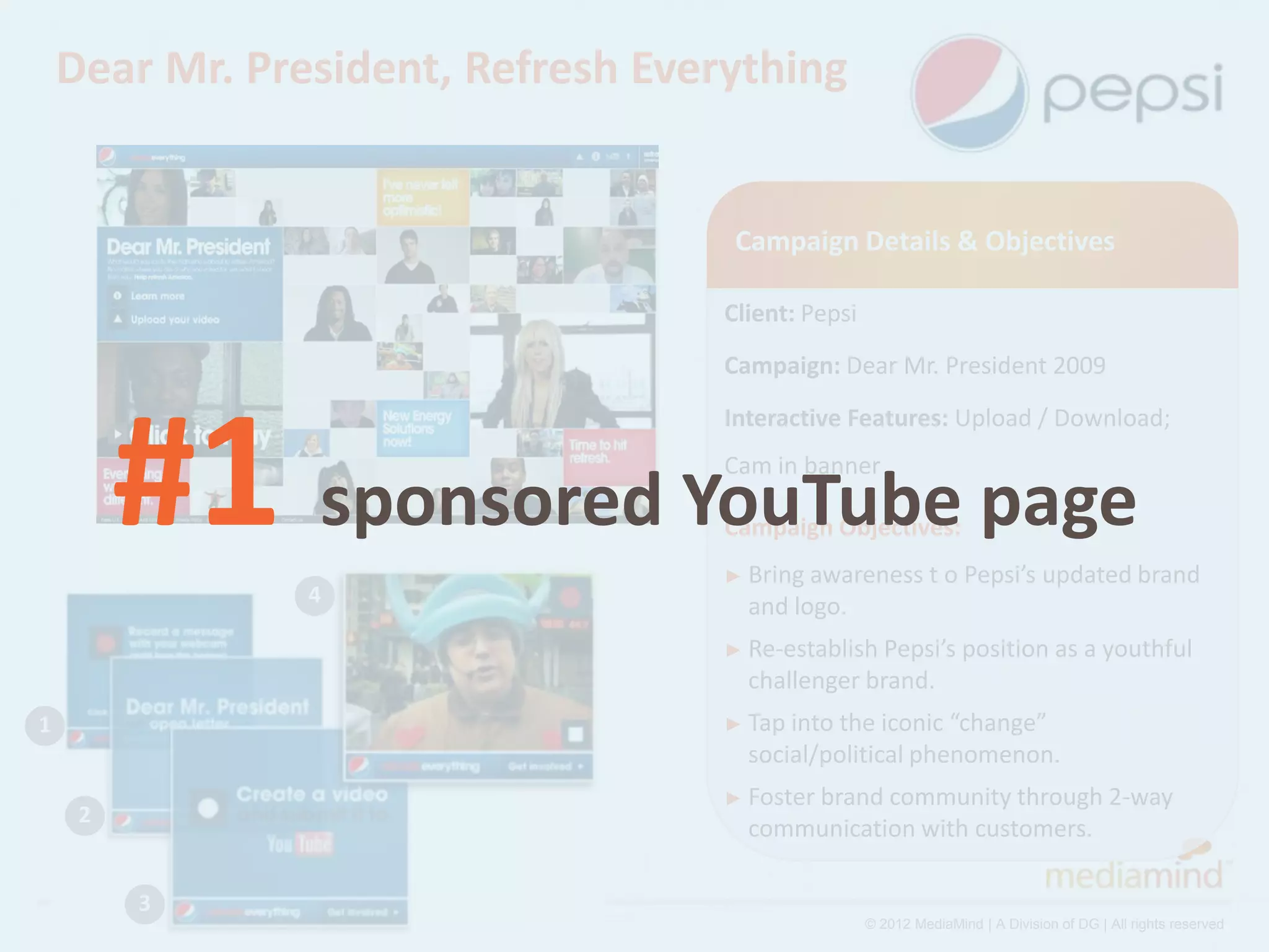Dear Mr. President, Refresh Everything


                                     Campaign Details & Objectives

                                    Client: Pepsi
                                    Campaign: Dear Mr. President 2009




         #1 sponsored YouTube page
                                    Interactive Features: Upload / Download;
                                    Cam in banner

                                    Campaign Objectives:
                                    ► Bring awareness         t o Pepsi’s updated brand
                4                     and logo.
                                    ► Re-establish Pepsi’s position as a youthful
                                      challenger brand.
1                                   ► Tap intothe iconic “change”
                                      social/political phenomenon.
                                    ► Foster brand
                                                 community through 2-way
     2
                                      communication with customers.

         3
                                                    © 2012 MediaMind | A Division of DG | All rights reserved
 