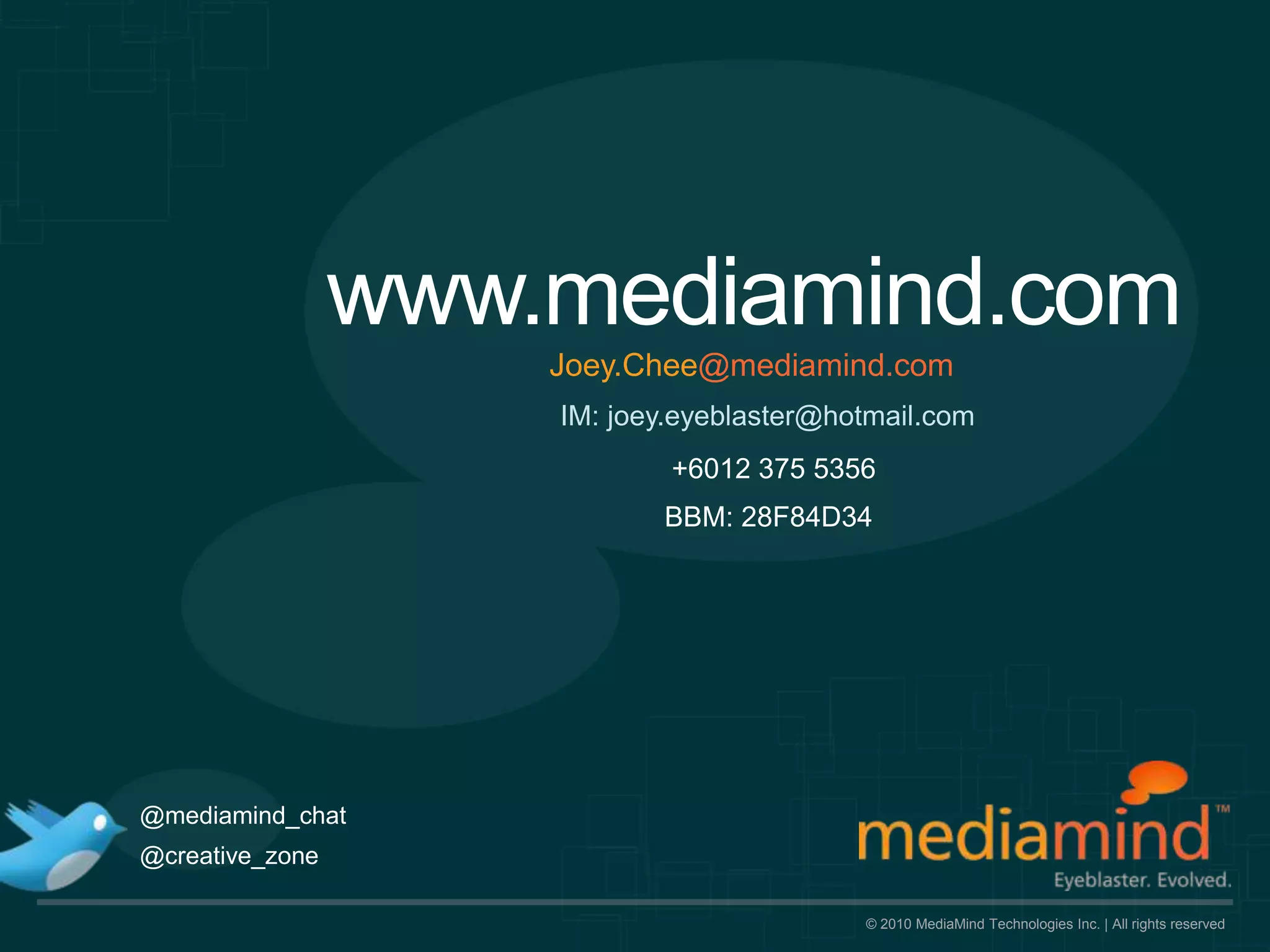 www.mediamind.com
                     Joey.Chee@mediamind.com
                     IM: joey.eyeblaster@hotmail.com
                             +6012 375 5356
                            BBM: 28F84D34




@mediamind_chat
@creative_zone

                                           © 2010 MediaMind Technologies Inc. | All rights reserved
 