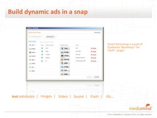 Build dynamic ads in a snap



                                                                      Smart Versioning is a part of
                                                                      Eyeblaster Workshop™ for
                                                                      Flash® plugin




In Flash developers can automatically scan existing ads or ads built from scratch to
make any element dynamic:
 text attributes | Images | Video | Sound | Flash |                  Etc…



                                                                      © 2012 MediaMind | A division of DG | All rights reserved
 