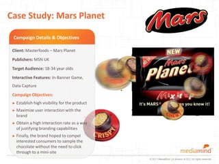 Case Study: Mars Planet

 Campaign Details & Objectives

 Client: Masterfoods – Mars Planet
 Publishers: MSN UK
 Target Audience: 18-34 year olds
 Interactive Features: In-Banner Game,
 Data Capture
 Campaign Objectives:
 ► Establish high   visibility for the product
 ► Maximize   user interaction with the
   brand
 ► Obtain a  high interaction rate as a way
   of justifying branding capabilities
 ► Finally, thebrand hoped to compel
   interested consumers to sample the
   chocolate without the need to click
   through to a mini-site
                                                 © 2011 MediaMind | A division of DG | All rights reserved
 