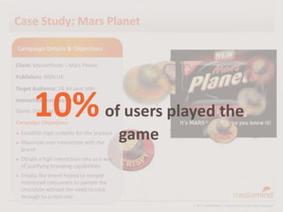 Case Study: Mars Planet

Campaign Details & Objectives

Client: Masterfoods – Mars Planet
Publishers: MSN UK
Target Audience: 18-34 year olds



        10% of users played the
Interactive Features: In-Banner
Game, Data Capture
Campaign Objectives:
► Establish high

► Maximize
                   visibility for the product
             user interaction with the
                                                game
  brand
► Obtain a  high interaction rate as a way
  of justifying branding capabilities
► Finally, thebrand hoped to compel
  interested consumers to sample the
  chocolate without the need to click
  through to a mini-site
                                                       © 2011 MediaMind | A division of DG | All rights reserved
 