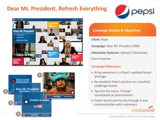 Dear Mr. President, Refresh Everything


                                     Campaign Details & Objectives

                                    Client: Pepsi
                                    Campaign: Dear Mr. President 2009
                                    Interactive Features: Upload / Download;
                                    Cam in banner

                                    Campaign Objectives:
                                    ► Bring awareness         t o Pepsi’s updated brand
                4                     and logo.
                                    ► Re-establish Pepsi’s position as a youthful
                                      challenger brand.
1                                   ► Tap intothe iconic “change”
                                      social/political phenomenon.
                                    ► Foster brand
                                                 community through 2-way
     2
                                      communication with customers.

         3
                                                    © 2012 MediaMind | A Division of DG | All rights reserved
 