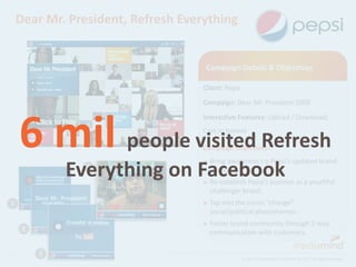 Dear Mr. President, Refresh Everything


                                     Campaign Details & Objectives

                                    Client: Pepsi
                                    Campaign: Dear Mr. President 2009




    6 mil people visited Refresh
                                    Interactive Features: Upload / Download;
                                    Cam in banner

                                    Campaign Objectives:
                                    ► Bring awareness         t o Pepsi’s updated brand
             Everything on Facebook
                4                     and logo.
                                    ► Re-establish Pepsi’s position as a youthful
                                      challenger brand.
1                                   ► Tap intothe iconic “change”
                                      social/political phenomenon.
                                    ► Foster brand
                                                 community through 2-way
     2
                                      communication with customers.

         3
                                                    © 2012 MediaMind | A Division of DG | All rights reserved
 