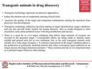 RIPER
AUTONOMOUS
NAAC &
NBA (UG)
SIRO- DSIR
Raghavendra Institute of Pharmaceutical Education and Research - Autonomous
K.R.Palli Cross, Chiyyedu, Anantapuramu, A. P- 515721 17
• Transgenic technology represents an attractive approach to
• reduce the attrition rate of compounds entering clinical trials
• increases the quality of the target and compound combinations making the transition from
discovery into development.
• Transgenic technology influences decision making in target identification, target validation,
and can also provide better models for human diseases, Also as model designed to alert
researchers early about potential issues with drug metabolism and toxicity.
• There is a need for in vivo target validation data before large amounts of resource are
invested in the potential target. • Considerable efforts are being made to identify rapid,
reliable and general tools for in vivo validation, but, so far, only transgenic animals work
reliably on a wide range of targets. • A common requirement in the target validation phase is
the production of genetically modified animals that either overexpress (gene addition) or no
longer possess the target (knockout animals). • These animals provide in vivo functional data
on a potential target which are often lacking.
Transgenic animals in drug discovery
 