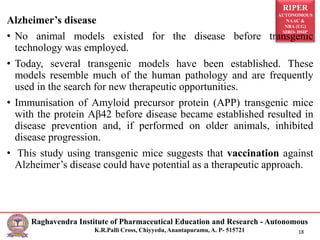 RIPER
AUTONOMOUS
NAAC &
NBA (UG)
SIRO- DSIR
Raghavendra Institute of Pharmaceutical Education and Research - Autonomous
K.R.Palli Cross, Chiyyedu, Anantapuramu, A. P- 515721 18
Alzheimer’s disease
• No animal models existed for the disease before transgenic
technology was employed.
• Today, several transgenic models have been established. These
models resemble much of the human pathology and are frequently
used in the search for new therapeutic opportunities.
• Immunisation of Amyloid precursor protein (APP) transgenic mice
with the protein Aβ42 before disease became established resulted in
disease prevention and, if performed on older animals, inhibited
disease progression.
• This study using transgenic mice suggests that vaccination against
Alzheimer’s disease could have potential as a therapeutic approach.
 