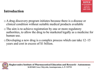 RIPER
AUTONOMOUS
NAAC &
NBA (UG)
SIRO- DSIR
Raghavendra Institute of Pharmaceutical Education and Research - Autonomous
K.R.Palli Cross, Chiyyedu, Anantapuramu, A. P- 515721 3
Introduction
oA drug discovery program initiates because there is a disease or
clinical condition without suitable medical products available
oThe aim is to achieve registration by one or more regulatory
authorities, to allow the drug to be marketed legally as a medicine for
human use.
oDeveloping a new drug is a complex process which can take 12–15
years and cost in excess of $1 billion.
 