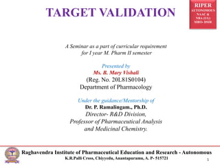RIPER
AUTONOMOUS
NAAC &
NBA (UG)
SIRO- DSIR
Raghavendra Institute of Pharmaceutical Education and Research - Autonomous
K.R.Palli Cross, Chiyyedu, Anantapuramu, A. P- 515721 1
TARGET VALIDATION
A Seminar as a part of curricular requirement
for I year M. Pharm II semester
Presented by
Ms. B. Mary Vishali
(Reg. No. 20L81S0104)
Department of Pharmacology
Under the guidance/Mentorship of
Dr. P. Ramalingam., Ph.D.
Director- R&D Division,
Professor of Pharmaceutical Analysis
and Medicinal Chemistry.
 