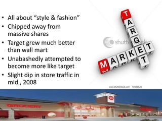 • All about “style & fashion”
• Chipped away from
  massive shares
• Target grew much better
  than wall mart
• Unabashedly attempted to
  become more like target
• Slight dip in store traffic in
  mid , 2008
 