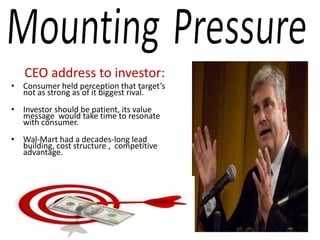 CEO address to investor:
• Consumer held perception that target’s
  not as strong as of it biggest rival.
• Investor should be patient, its value
  message would take time to resonate
  with consumer.
• Wal-Mart had a decades-long lead
  building, cost structure , competitive
  advantage.
 