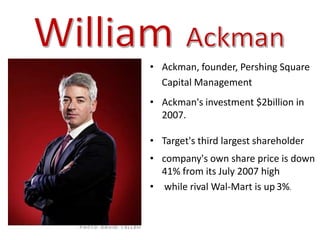 • Ackman, founder, Pershing Square
  Capital Management
• Ackman's investment $2billion in
  2007.

• Target's third largest shareholder
• company's own share price is down
  41% from its July 2007 high
• while rival Wal-Mart is up 3%.
 